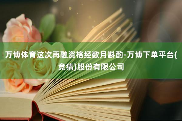 万博体育这次再融资格经数月斟酌-万博下单平台(竞猜)股份有限公司