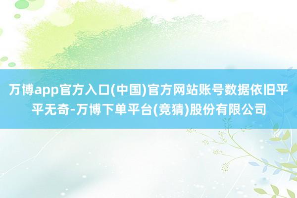 万博app官方入口(中国)官方网站账号数据依旧平平无奇-万博下单平台(竞猜)股份有限公司