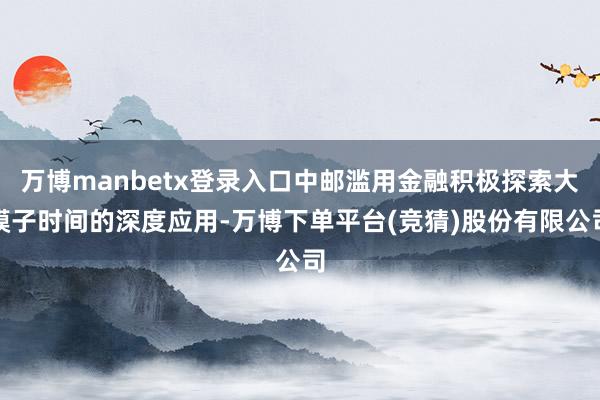 万博manbetx登录入口中邮滥用金融积极探索大模子时间的深度应用-万博下单平台(竞猜)股份有限公司