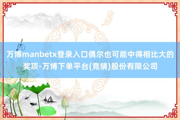 万博manbetx登录入口偶尔也可能中得相比大的奖项-万博下单平台(竞猜)股份有限公司
