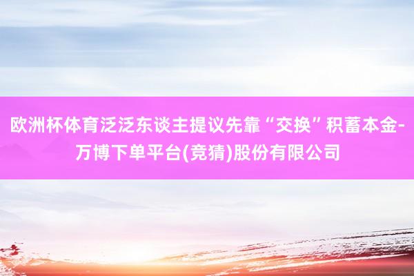 欧洲杯体育泛泛东谈主提议先靠“交换”积蓄本金-万博下单平台(竞猜)股份有限公司
