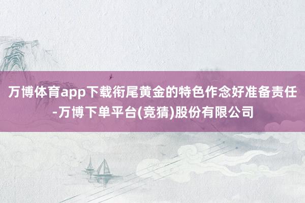 万博体育app下载衔尾黄金的特色作念好准备责任-万博下单平台(竞猜)股份有限公司