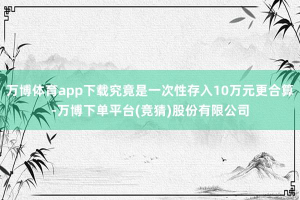 万博体育app下载究竟是一次性存入10万元更合算-万博下单平台(竞猜)股份有限公司