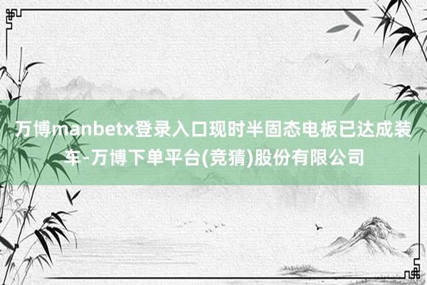 万博manbetx登录入口现时半固态电板已达成装车-万博下单平台(竞猜)股份有限公司