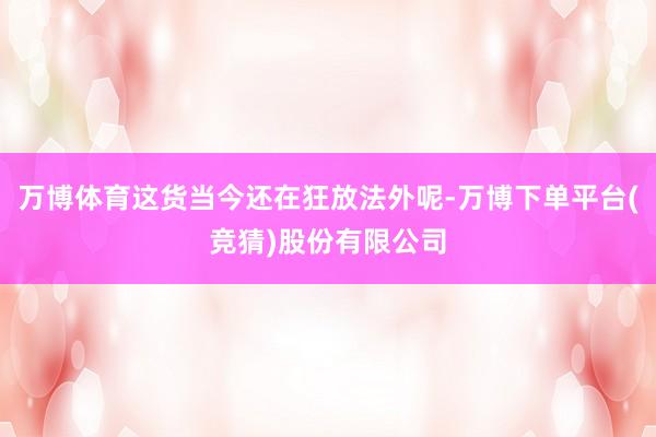 万博体育这货当今还在狂放法外呢-万博下单平台(竞猜)股份有限公司