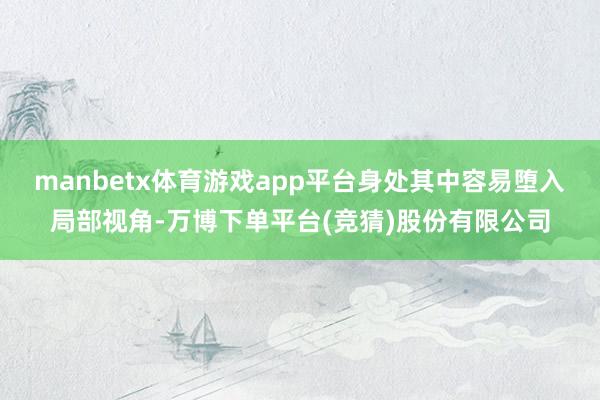 manbetx体育游戏app平台身处其中容易堕入局部视角-万博下单平台(竞猜)股份有限公司