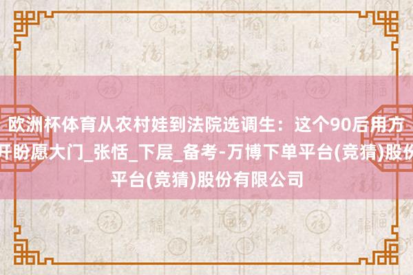 欧洲杯体育从农村娃到法院选调生：这个90后用方言普法敲开盼愿大门_张恬_下层_备考-万博下单平台(竞猜)股份有限公司