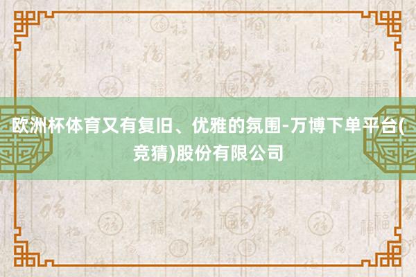 欧洲杯体育又有复旧、优雅的氛围-万博下单平台(竞猜)股份有限公司