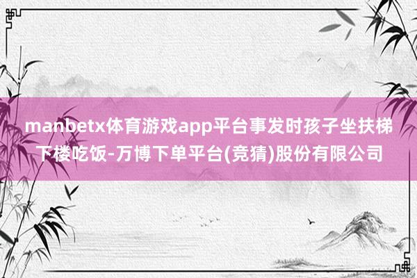 manbetx体育游戏app平台事发时孩子坐扶梯下楼吃饭-万博下单平台(竞猜)股份有限公司