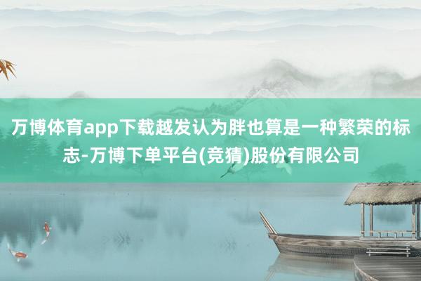 万博体育app下载越发认为胖也算是一种繁荣的标志-万博下单平台(竞猜)股份有限公司