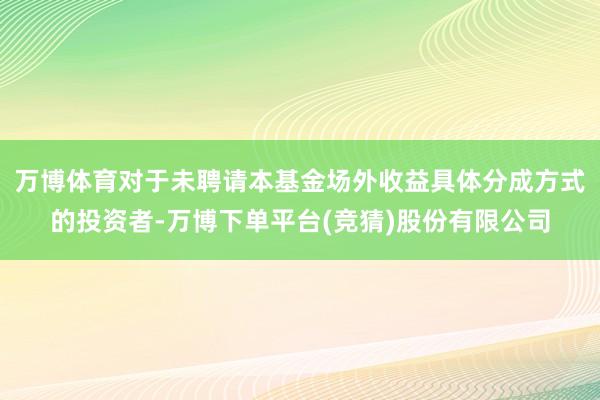 万博体育对于未聘请本基金场外收益具体分成方式的投资者-万博下单平台(竞猜)股份有限公司