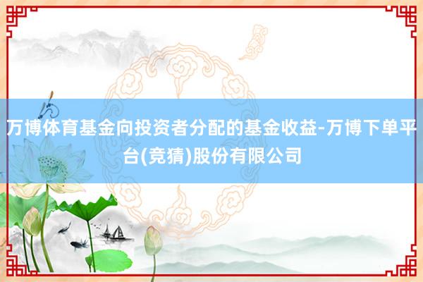 万博体育基金向投资者分配的基金收益-万博下单平台(竞猜)股份有限公司