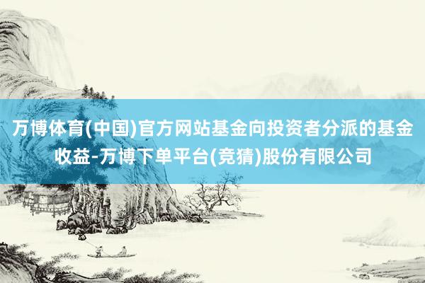 万博体育(中国)官方网站基金向投资者分派的基金收益-万博下单平台(竞猜)股份有限公司