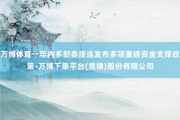 万博体育一年内多部委接连发布多项重磅资金支撑政策-万博下单平台(竞猜)股份有限公司