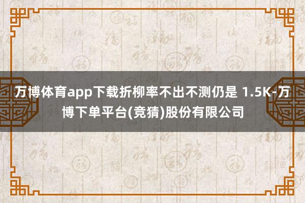 万博体育app下载折柳率不出不测仍是 1.5K-万博下单平台(竞猜)股份有限公司