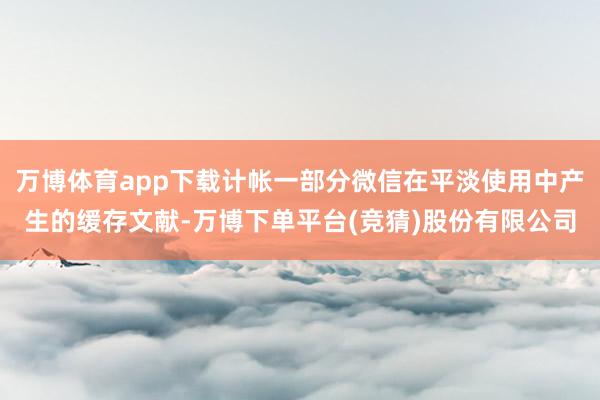万博体育app下载计帐一部分微信在平淡使用中产生的缓存文献-万博下单平台(竞猜)股份有限公司