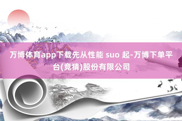 万博体育app下载先从性能 suo 起-万博下单平台(竞猜)股份有限公司