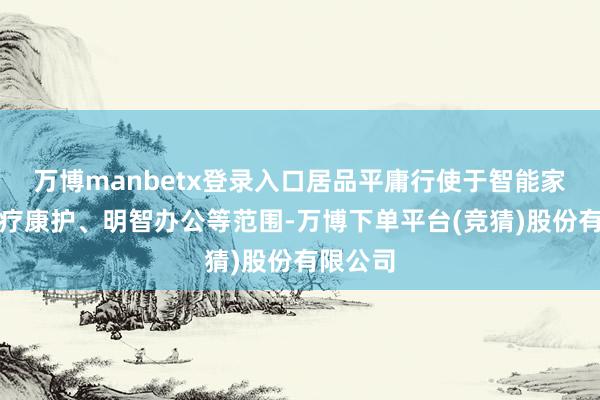 万博manbetx登录入口居品平庸行使于智能家居、医疗康护、明智办公等范围-万博下单平台(竞猜)股份有限公司