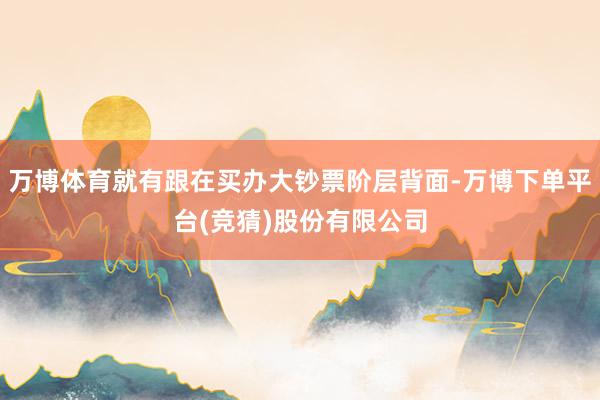 万博体育就有跟在买办大钞票阶层背面-万博下单平台(竞猜)股份有限公司