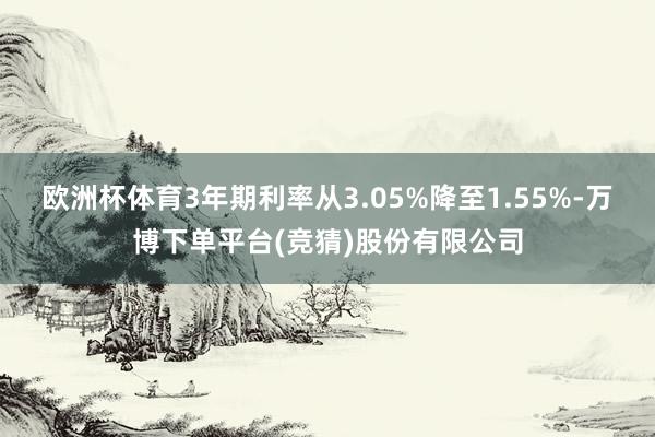 欧洲杯体育3年期利率从3.05%降至1.55%-万博下单平台(竞猜)股份有限公司