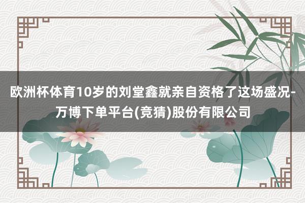 欧洲杯体育10岁的刘堂鑫就亲自资格了这场盛况-万博下单平台(竞猜)股份有限公司