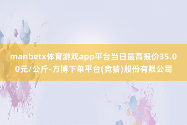 manbetx体育游戏app平台当日最高报价35.00元/公斤-万博下单平台(竞猜)股份有限公司