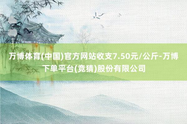 万博体育(中国)官方网站收支7.50元/公斤-万博下单平台(竞猜)股份有限公司