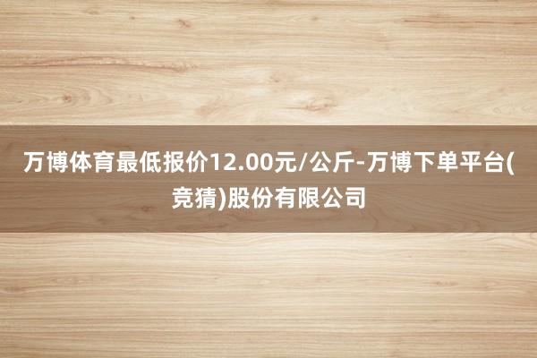 万博体育最低报价12.00元/公斤-万博下单平台(竞猜)股份有限公司