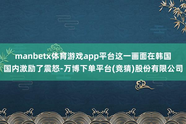 manbetx体育游戏app平台  这一画面在韩国国内激励了震怒-万博下单平台(竞猜)股份有限公司