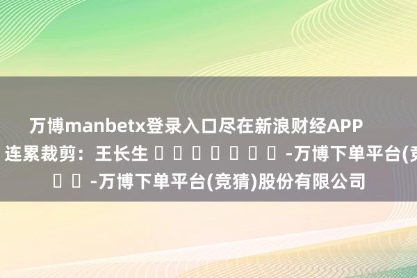 万博manbetx登录入口尽在新浪财经APP            						连累裁剪:王长生 							-万博下单平台(竞猜)股份有限公司
