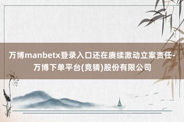 万博manbetx登录入口还在赓续激动立案责任-万博下单平台(竞猜)股份有限公司