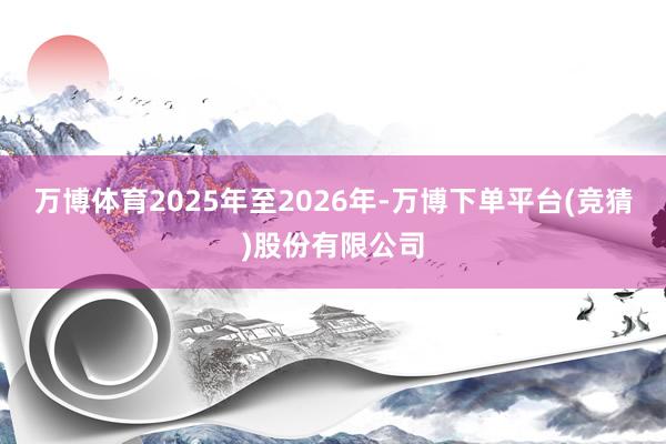 万博体育2025年至2026年-万博下单平台(竞猜)股份有限公司