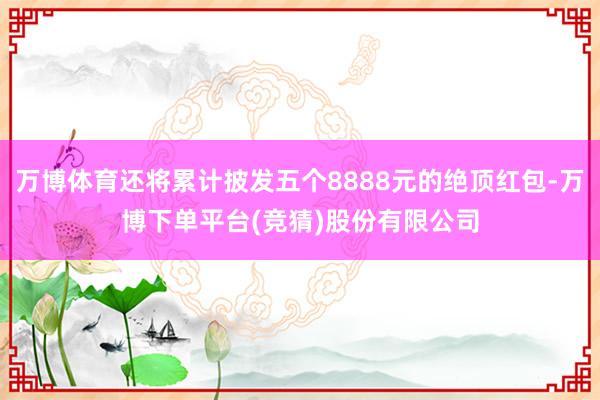 万博体育还将累计披发五个8888元的绝顶红包-万博下单平台(竞猜)股份有限公司