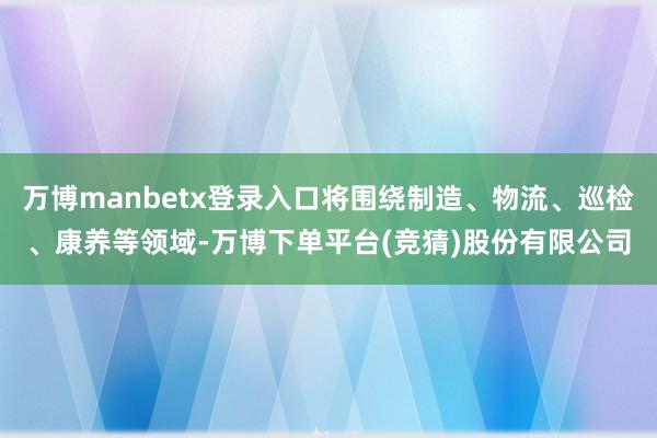 万博manbetx登录入口将围绕制造、物流、巡检、康养等领域-万博下单平台(竞猜)股份有限公司