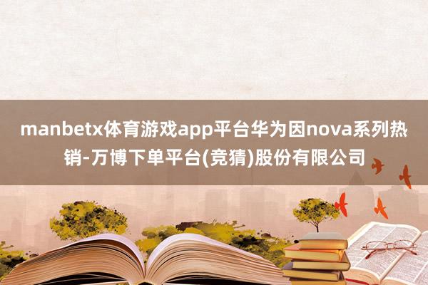 manbetx体育游戏app平台华为因nova系列热销-万博下单平台(竞猜)股份有限公司