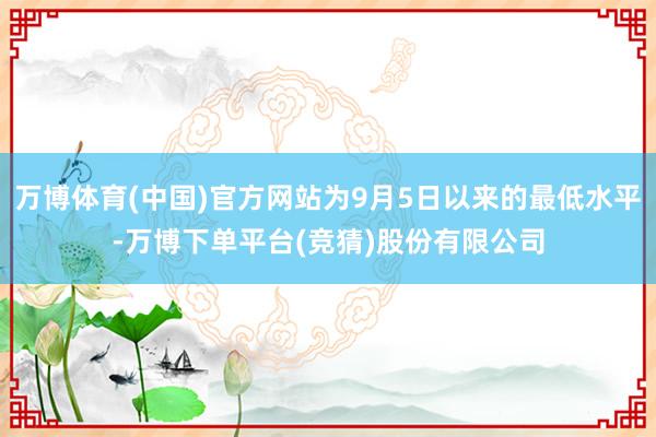 万博体育(中国)官方网站为9月5日以来的最低水平-万博下单平台(竞猜)股份有限公司