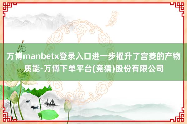 万博manbetx登录入口进一步擢升了宫菱的产物质能-万博下单平台(竞猜)股份有限公司
