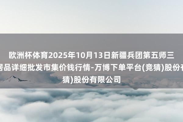 欧洲杯体育2025年10月13日新疆兵团第五师三和农副居品详细批发市集价钱行情-万博下单平台(竞猜)股份有限公司