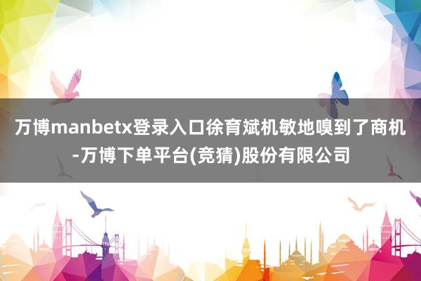 万博manbetx登录入口徐育斌机敏地嗅到了商机-万博下单平台(竞猜)股份有限公司