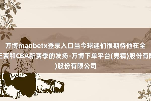 万博manbetx登录入口当今球迷们很期待他在全运会正赛和CBA新赛季的发扬-万博下单平台(竞猜)股份有限公司