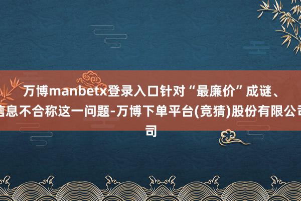 万博manbetx登录入口　　针对“最廉价”成谜、信息不合称这一问题-万博下单平台(竞猜)股份有限公司