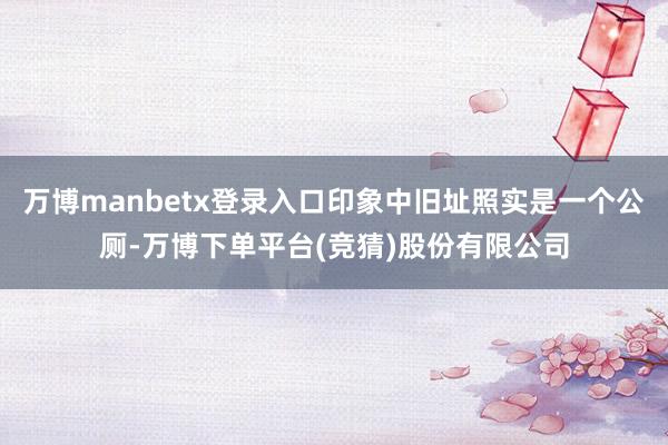 万博manbetx登录入口印象中旧址照实是一个公厕-万博下单平台(竞猜)股份有限公司