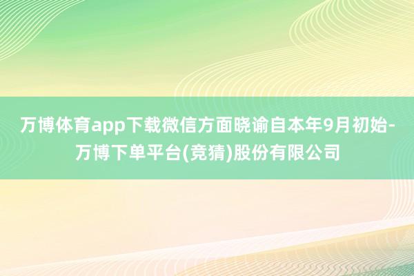 万博体育app下载微信方面晓谕自本年9月初始-万博下单平台(竞猜)股份有限公司