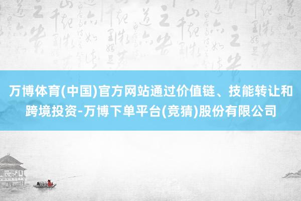 万博体育(中国)官方网站通过价值链、技能转让和跨境投资-万博下单平台(竞猜)股份有限公司
