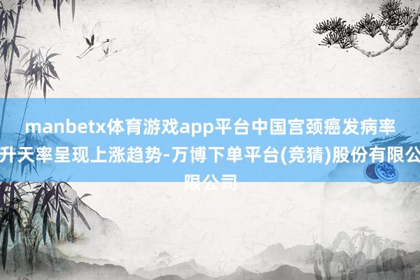 manbetx体育游戏app平台中国宫颈癌发病率和升天率呈现上涨趋势-万博下单平台(竞猜)股份有限公司